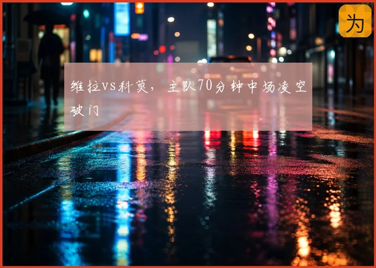维拉vs科莫，主队70分钟中场凌空破门