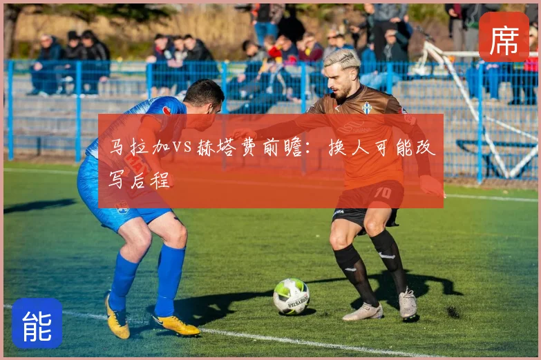马拉加vs赫塔费前瞻:换人可能改写后程